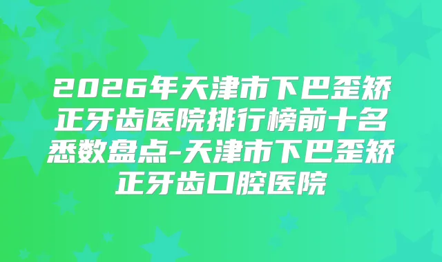 2026年天津市下巴歪矫正牙齿医院排行榜前十名悉数盘点-天津市下巴歪矫正牙齿口腔医院