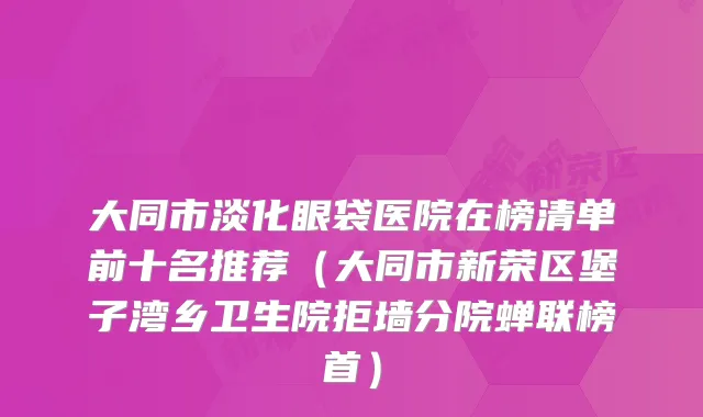 大同市淡化眼袋医院在榜清单前十名推荐（大同市新荣区堡子湾乡卫生院拒墙分院蝉联榜首）