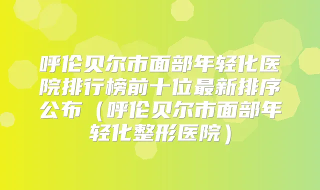 呼伦贝尔市面部年轻化医院排行榜前十位新排序公布（呼伦贝尔市面部年轻化整形医院）
