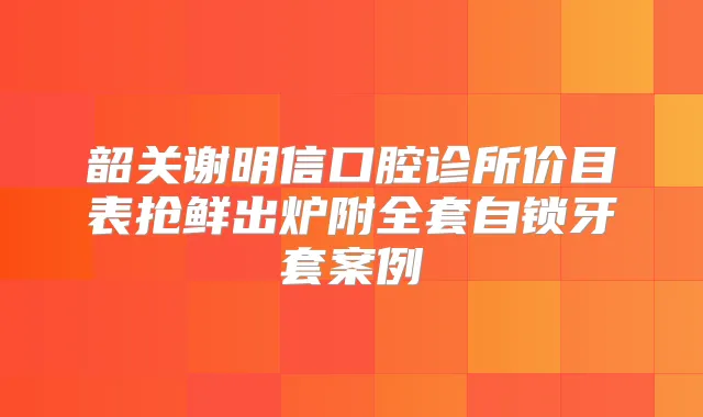 韶关谢明信口腔诊所价目表抢鲜出炉附全套自锁牙套案例