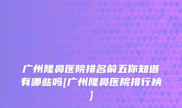 广州隆鼻医院排名前五你知道有哪些吗[广州隆鼻医院排行榜]
