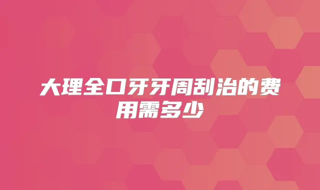 大理全口牙牙周刮治的费用需多少