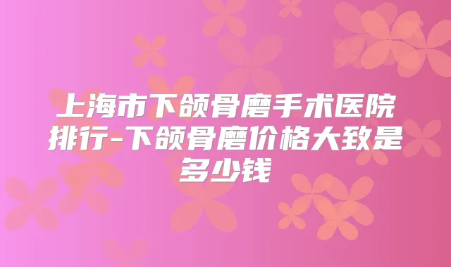 上海市下颌骨磨手术医院排行-下颌骨磨价格大致是多少钱