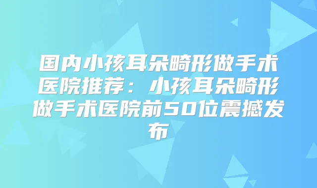 国内小孩耳朵畸形做手术医院推荐：小孩耳朵畸形做手术医院前50位震撼发布