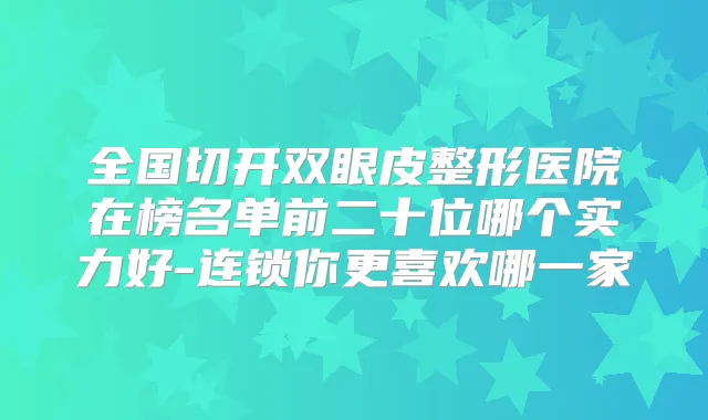 全国切开双眼皮整形医院在榜名单前二十位哪个实力好-连锁你更喜欢哪一家