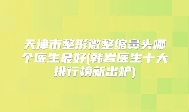 天津市整形微整缩鼻头哪个医生好(韩岩医生十大排行榜新出炉)