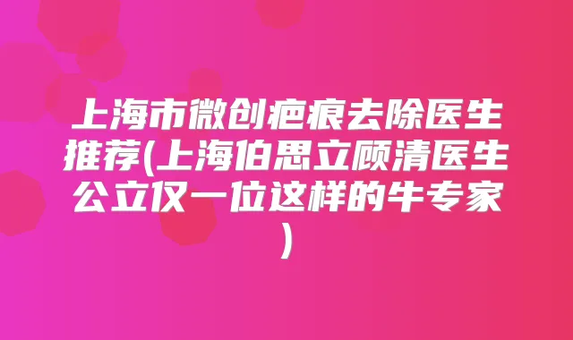 上海市微创疤痕去除医生推荐(上海伯思立顾清医生公立仅一位这样的牛专家)