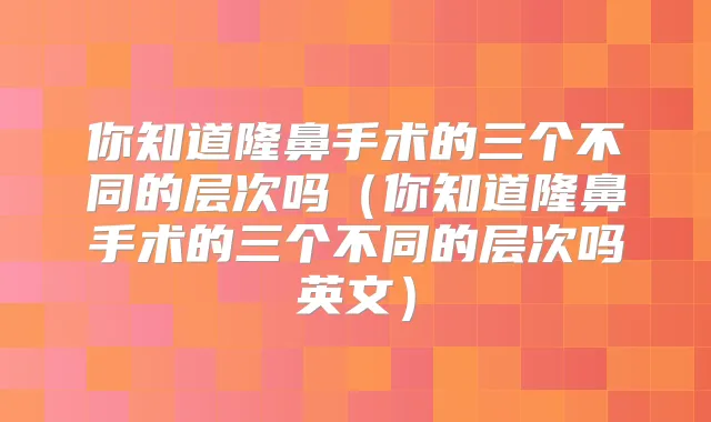 你知道隆鼻手术的三个不同的层次吗（你知道隆鼻手术的三个不同的层次吗英文）