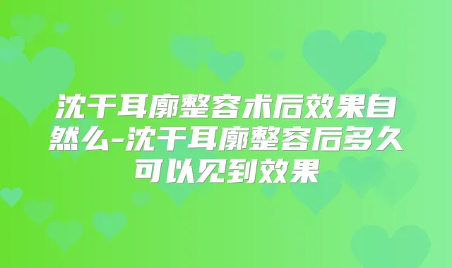 沈干耳廓整容术后效果自然么-沈干耳廓整容后多久可以见到效果