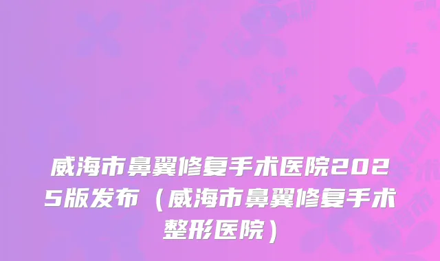 威海市鼻翼修复手术医院2025版发布（威海市鼻翼修复手术整形医院）