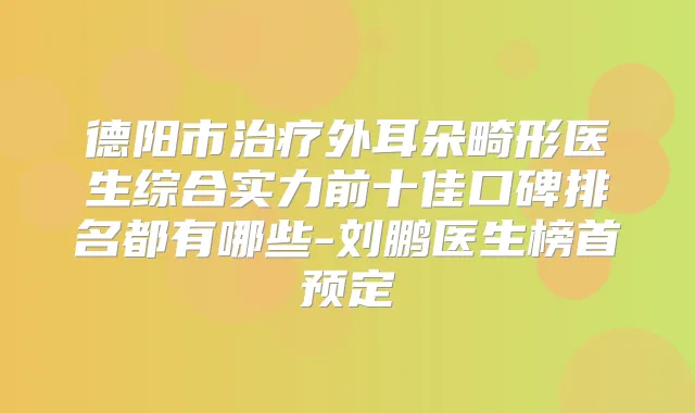 德阳市外耳朵畸形医生综合实力前十佳口碑排名都有哪些-刘鹏医生榜首预定