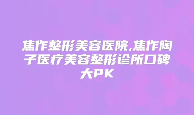 焦作整形美容医院,焦作陶子医疗美容整形诊所口碑大PK