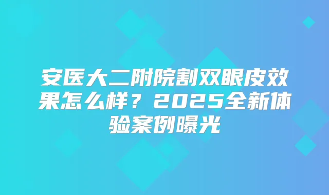 安医大二附院割双眼皮效果怎么样？2025全新体验案例曝光