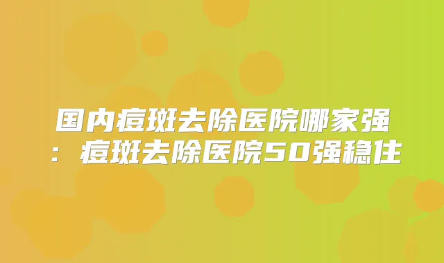 国内痘斑去除医院哪家强：痘斑去除医院50强稳住