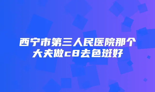 西宁市第三人民医院那个大夫做c8去色斑好