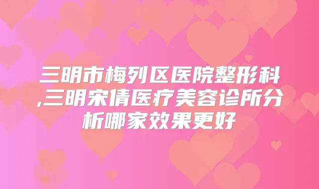 三明市梅列区医院整形科,三明宋倩医疗美容诊所分析哪家效果更好
