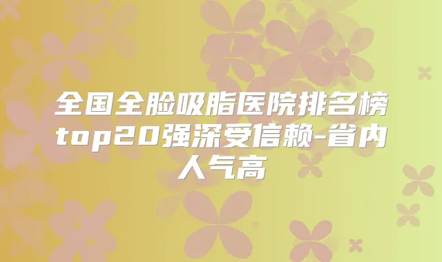 全国全脸吸脂医院排名榜top20强深受信赖-省内人气高