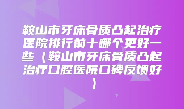 鞍山市牙床骨质凸起医院排行前十哪个更好一些（鞍山市牙床骨质凸起口腔医院口碑反馈好）