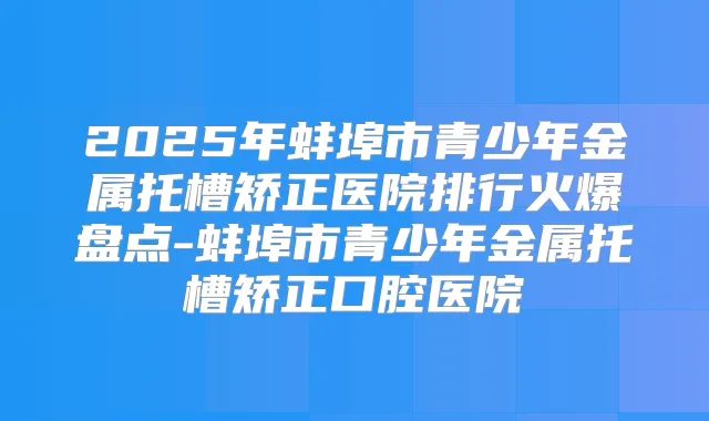 2025年蚌埠市青少年金属托槽矫正医院排行火爆盘点-蚌埠市青少年金属托槽矫正口腔医院
