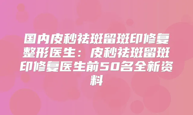 国内皮秒祛斑留斑印修复整形医生：皮秒祛斑留斑印修复医生前50名全新资料