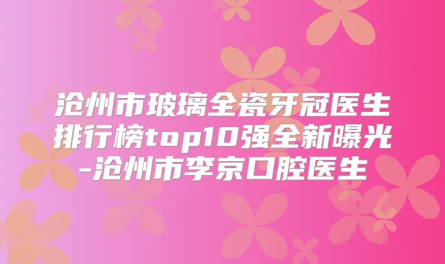 沧州市玻璃全瓷牙冠医生排行榜top10强全新曝光-沧州市李京口腔医生