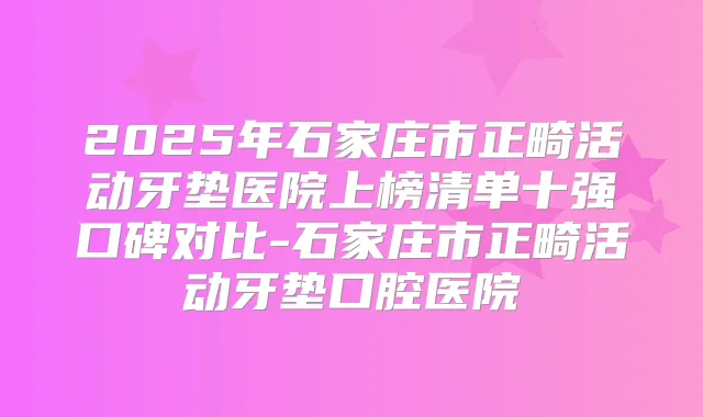 2025年石家庄市正畸活动牙垫医院上榜清单十强口碑对比-石家庄市正畸活动牙垫口腔医院