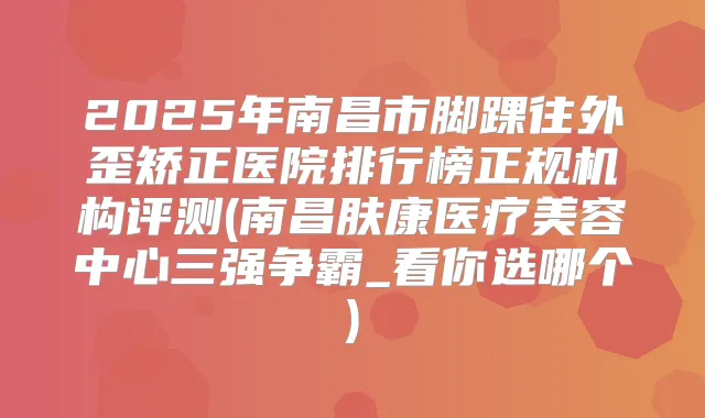 2025年南昌市脚踝往外歪矫正医院排行榜正规机构评测(南昌肤康医疗美容中心三强争霸_看你选哪个)