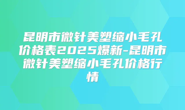 昆明市微针美塑缩小毛孔价格表2025爆新-昆明市微针美塑缩小毛孔价格行情
