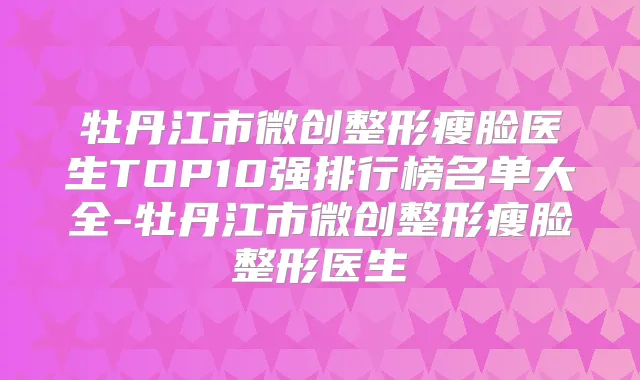 牡丹江市微创整形瘦脸医生TOP10强排行榜名单大全-牡丹江市微创整形瘦脸整形医生