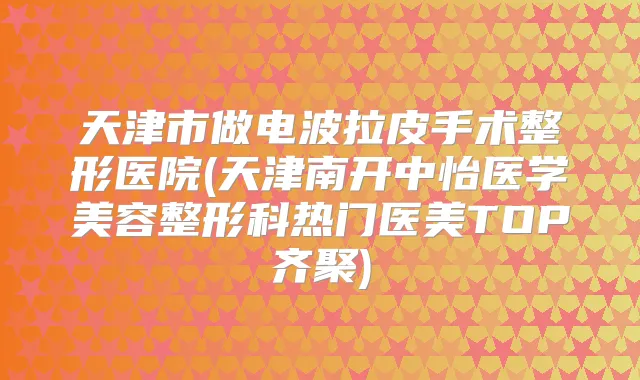 天津市做电波拉皮手术整形医院(天津南开中怡医学美容整形科热门医美TOP齐聚)