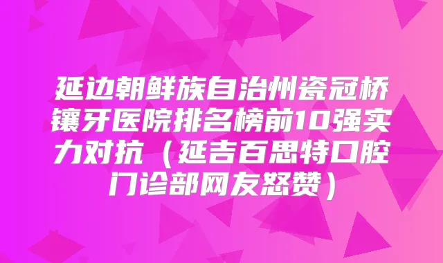 延边朝鲜族自治州瓷冠桥镶牙医院排名榜前10强实力对抗（延吉百思特口腔门诊部网友怒赞）