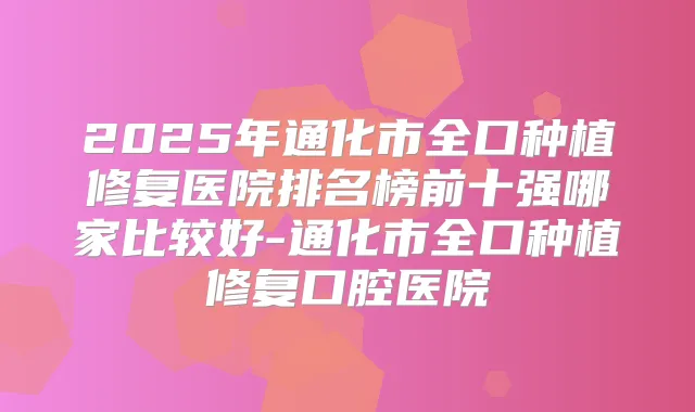 2025年通化市全口种植修复医院排名榜前十强哪家比较好-通化市全口种植修复口腔医院
