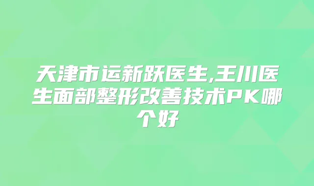 天津市运新跃医生,王川医生面部整形技术PK哪个好