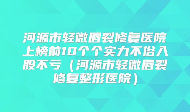 河源市轻微唇裂修复医院上榜前10个个实力不俗入股不亏（河源市轻微唇裂修复整形医院）