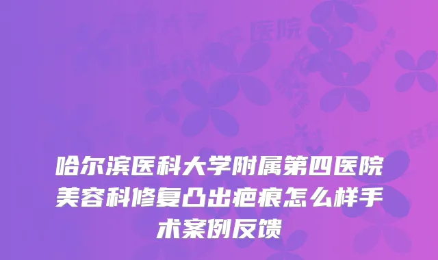 哈尔滨医科大学附属第四医院美容科修复凸出疤痕怎么样手术案例反馈
