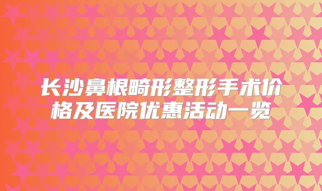 长沙鼻根畸形整形手术价格及医院优惠活动一览