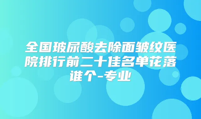 全国玻尿酸去除面皱纹医院排行前二十佳名单花落谁个-专业