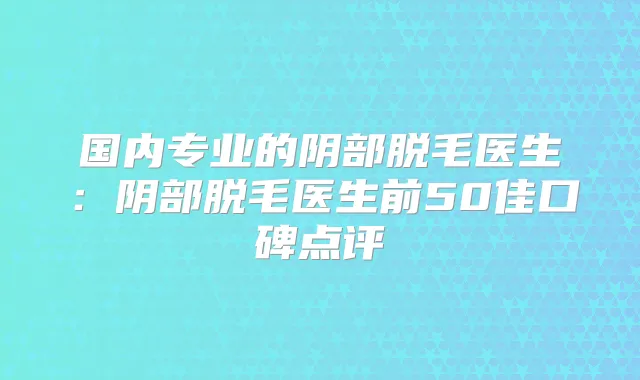 国内专业的阴部脱毛医生：阴部脱毛医生前50佳口碑点评