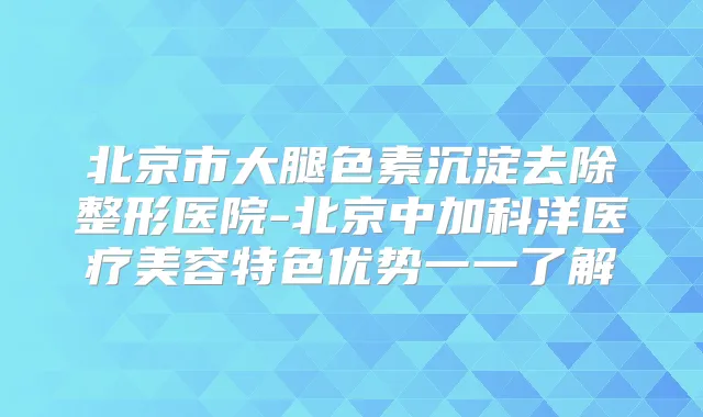 北京市大腿色素沉淀去除整形医院-北京中加科洋医疗美容特色优势一一了解
