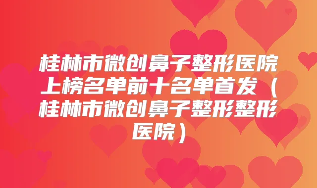 桂林市微创鼻子整形医院上榜名单前十名单（桂林市微创鼻子整形整形医院）