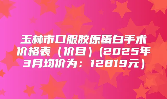 玉林市口服胶原蛋白手术价格表（价目）(2025年3月均价为：12819元）