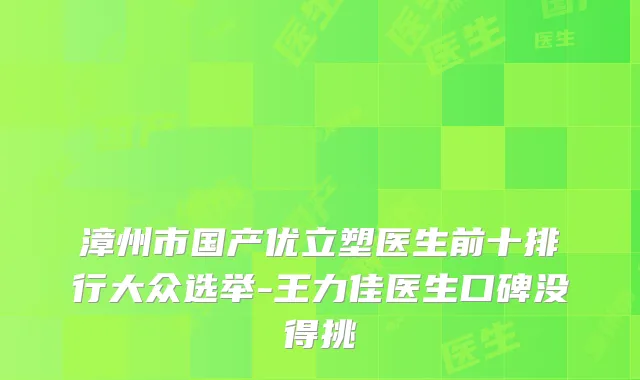 漳州市国产优立塑医生前十排行大众选举-王力佳医生口碑没得挑