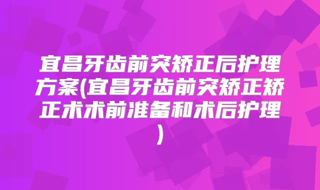 宜昌牙齿前突矫正后护理方案(宜昌牙齿前突矫正矫正术术前准备和术后护理)