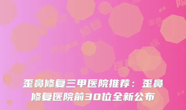 歪鼻修复三甲医院推荐：歪鼻修复医院前30位全新公布