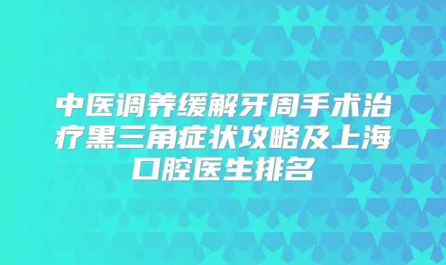 中医调养缓解牙周手术黑三角症状攻略及上海口腔医生排名
