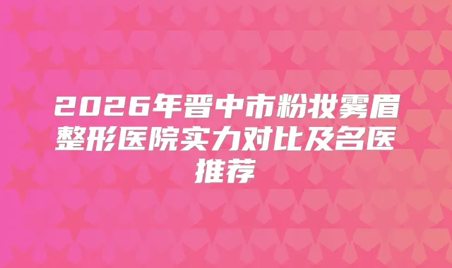 2026年晋中市粉妆雾眉整形医院实力对比及名医推荐