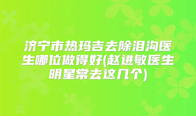 济宁市热玛吉去除泪沟医生哪位做得好(赵进敏医生明星常去这几个)