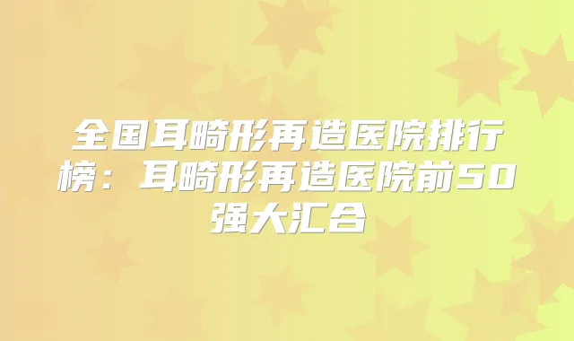 全国耳畸形再造医院排行榜：耳畸形再造医院前50强大汇合