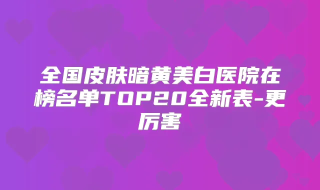 全国皮肤暗黄美白医院在榜名单TOP20全新表-更厉害