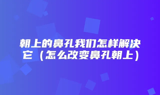 朝上的鼻孔我们怎样解决它（怎么改变鼻孔朝上）